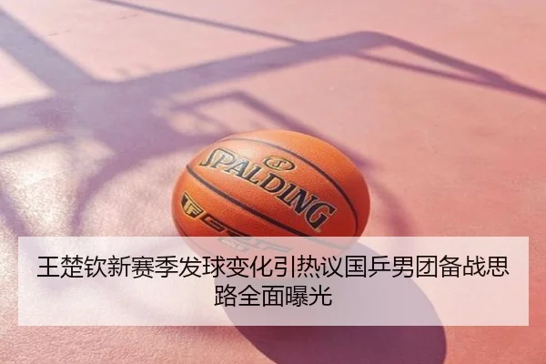 王楚钦新赛季发球变化引热议国乒男团备战思路全面曝光