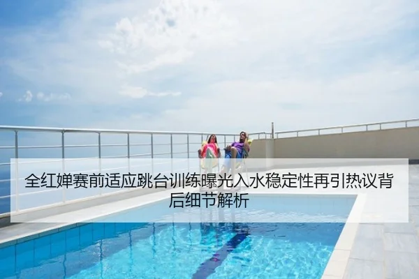 全红婵赛前适应跳台训练曝光入水稳定性再引热议背后细节解析