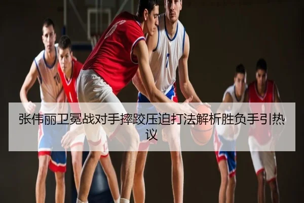 张伟丽卫冕战对手摔跤压迫打法解析胜负手引热议