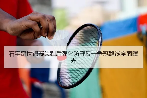 石宇奇世锦赛失利后强化防守反击争冠路线全面曝光