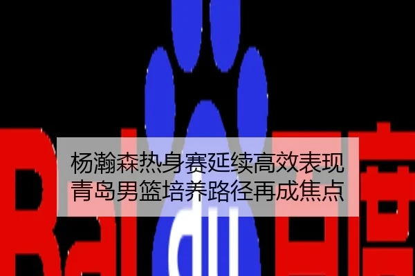 杨瀚森热身赛延续高效表现 青岛男篮培养路径再成焦点