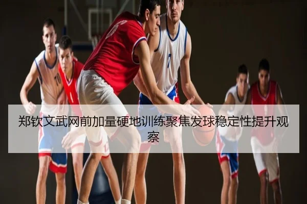 郑钦文武网前加量硬地训练聚焦发球稳定性提升观察