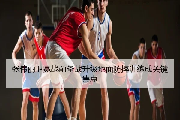 张伟丽卫冕战前备战升级地面防摔训练成关键焦点